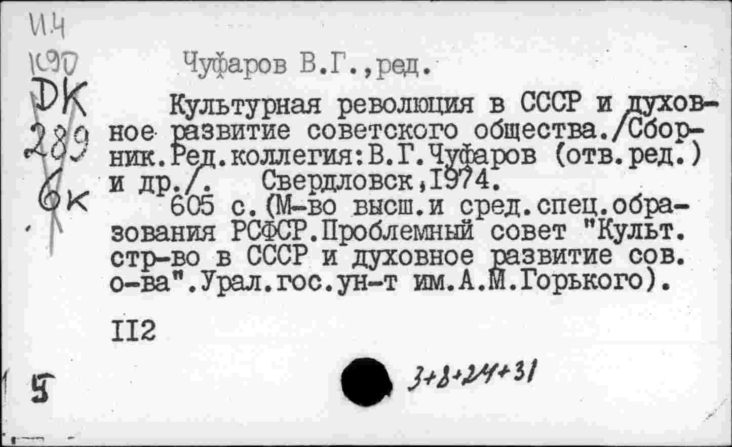 ﻿Чуфаров В.Г. ,ред.
ФК Культурная революция в СССР и духов-оо.р ное развитие советского общества./Сбор-ник.Ред.коллегия:В.Г.Чуфаров (отв.ред.)
/ 'идр.л Свердловск * 1974.
ФК 605 с. (М-во высш.и сред.спец.обра-
' зования РСФСР.Проблемный совет "Культ. стр-во в СССР и духовное развитие сов. о-ва".Урал.гос.ун-т им.А.М.Горького).
112
г